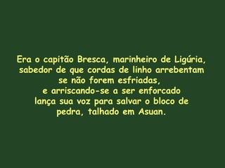 Era o capitão Bresca, marinheiro de Ligúria,
sabedor de que cordas de linho arrebentam
se não forem esfriadas,
e arriscando-se a ser enforcado
lança sua voz para salvar o bloco de
pedra, talhado em Asuan.
 