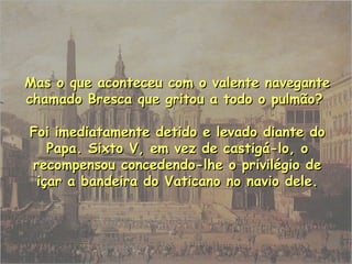 Mas o que aconteceu com o valente naveganteMas o que aconteceu com o valente navegante
chamado Bresca que gritou a todo o pulmão?chamado Bresca que gritou a todo o pulmão?
Foi imediatamente detido e levado diante doFoi imediatamente detido e levado diante do
Papa. Sixto V, em vez de castigá-lo, oPapa. Sixto V, em vez de castigá-lo, o
recompensou concedendo-lhe o privilégio derecompensou concedendo-lhe o privilégio de
içar a bandeira do Vaticano no navio dele.içar a bandeira do Vaticano no navio dele.
 