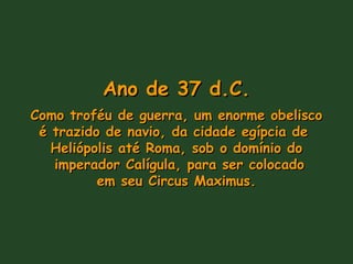 Ano de 37 d.C.Ano de 37 d.C.
Como troféu de guerra, um enorme obeliscoComo troféu de guerra, um enorme obelisco
é trazido de navio, da cidade egípcia deé trazido de navio, da cidade egípcia de
Heliópolis até Roma, sob o domínio doHeliópolis até Roma, sob o domínio do
imperador Calígula, para ser colocadoimperador Calígula, para ser colocado
em seu Circus Maximus.em seu Circus Maximus.
 