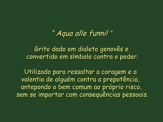 ““ Aqua alle funni!Aqua alle funni! ““
Grito dado em dialeto genovês eGrito dado em dialeto genovês e
convertido em símbolo contra o poder.convertido em símbolo contra o poder.
Utilizado para ressaltar a coragem e aUtilizado para ressaltar a coragem e a
valentia de alguém contra a prepotência,valentia de alguém contra a prepotência,
antepondo o bem comum ao próprio risco,antepondo o bem comum ao próprio risco,
sem se importar com consequências pessoais.sem se importar com consequências pessoais.
 