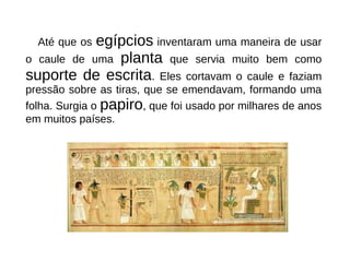 Até que os egípcios inventaram uma maneira de usar
o caule de uma planta que servia muito bem como
suporte de escrita. Eles cortavam o caule e faziam
pressão sobre as tiras, que se emendavam, formando uma
folha. Surgia o papiro, que foi usado por milhares de anos
em muitos países.
 