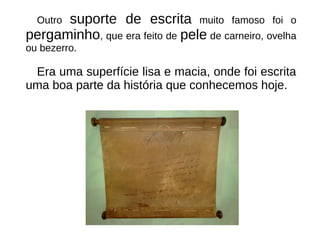 Outro suporte de escrita muito famoso foi o
pergaminho, que era feito de pele de carneiro, ovelha
ou bezerro.
Era uma superfície lisa e macia, onde foi escrita
uma boa parte da história que conhecemos hoje.
 