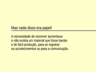 Mas nada disso era papel!
A necessidade de escrever aumentava
e não existia um material que fosse barato
e de fácil produção, para se registrar
os acontecimentos ou para a comunicação.
 