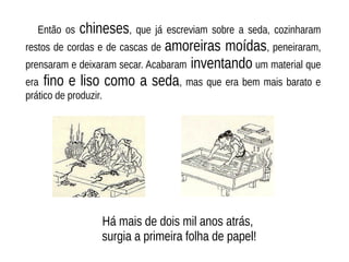 Então os chineses, que já escreviam sobre a seda, cozinharam
restos de cordas e de cascas de amoreiras moídas, peneiraram,
prensaram e deixaram secar. Acabaram inventando um material que
era fino e liso como a seda, mas que era bem mais barato e
prático de produzir.
Há mais de dois mil anos atrás,
surgia a primeira folha de papel!
 