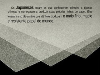 Os Japoneses foram os que conheceram primeiro a técnica
chinesa, e começaram a produzir suas próprias folhas de papel. Eles
levaram isso tão a sério que até hoje produzem o mais fino, macio
e resistente papel do mundo.
 