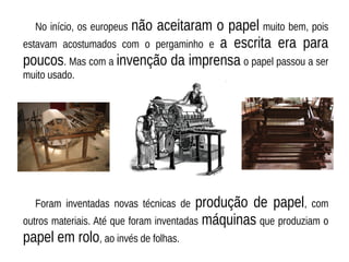 No início, os europeus não aceitaram o papel muito bem, pois
estavam acostumados com o pergaminho e a escrita era para
poucos. Mas com a invenção da imprensa o papel passou a ser
muito usado.
Foram inventadas novas técnicas de produção de papel, com
outros materiais. Até que foram inventadas máquinas que produziam o
papel em rolo, ao invés de folhas.
 