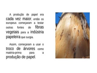 A produção de papel era
cada vez maior, então os
europeus começaram a testar
outras fontes de fibras
vegetais para a indústria
papeleira que surgia.
Assim, começaram a usar o
troco de árvores como
matéria-prima para a
produção de papel.
 