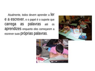 Atualmente, todos devem aprender a ler
e a escrever, e o papel é o suporte que
carrega as palavras até os
aprendizes enquanto eles começarem a
escrever suas próprias palavras.
 