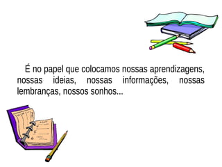 É no papel que colocamos nossas aprendizagens,
nossas ideias, nossas informações, nossas
lembranças, nossos sonhos...
 