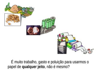 É muito trabalho, gasto e poluição para usarmos o
papel de qualquer jeito, não é mesmo?
 