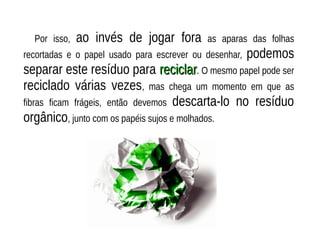 Por isso, ao invés de jogar fora as aparas das folhas
recortadas e o papel usado para escrever ou desenhar, podemos
separar este resíduo para reciclarreciclar. O mesmo papel pode ser
reciclado várias vezes, mas chega um momento em que as
fibras ficam frágeis, então devemos descarta-lo no resíduo
orgânico, junto com os papéis sujos e molhados.
 