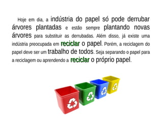Hoje em dia, a indústria do papel só pode derrubar
árvores plantadas e estão sempre plantando novas
árvores para substituir as derrubadas. Além disso, já existe uma
indústria preocupada em reciclarreciclar o papel. Porém, a reciclagem do
papel deve ser um trabalho de todos. Seja separando o papel para
a reciclagem ou aprendendo a reciclarreciclar o próprio papel.
 