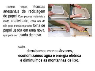 Existem várias técnicas
artesanais de reciclagem
de papel. Com poucos materiais e
muita criatividade, cada um de
nós pode transformar uma folha de
papel usada em uma nova,
que pode ser usada de novo.
Assim,
derrubamos menos árvores,
economizamos água e energia elétrica
e diminuímos as montanhas de lixo.
 