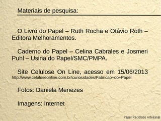 Materiais de pesquisa:
O Livro do Papel – Ruth Rocha e Otávio Roth –
Editora Melhoramentos.
Caderno do Papel – Celina Cabrales e Josmeri
Puhl – Usina do Papel/SMC/PMPA.
Site Celulose On Line, acesso em 15/06/2013
http://www.celuloseonline.com.br/curiosidades/Fabricao+do+Papel
Fotos: Daniela Menezes
Imagens: Internet
 