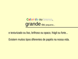 Colorido ou brancobranco,
grande ou pequeno...
e texturizado ou liso, brilhoso ou opaco, frágil ou forte...
Existem muitos tipos diferentes de papéis na nossa vida.
 