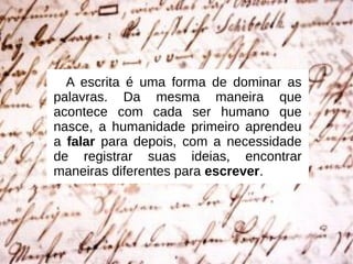 A escrita é uma forma de dominar as
palavras. Da mesma maneira que
acontece com cada ser humano que
nasce, a humanidade primeiro aprendeu
a falar para depois, com a necessidade
de registrar suas ideias, encontrar
maneiras diferentes para escrever.
 