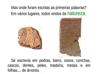 Mas onde foram escritas as primeiras palavras?
Em vários lugares, todos vindos da natureza.
Se escrevia em pedras, barro, ossos, conchas,
cascos, dentes, peles, madeira, metais e em
folhas.... de árvores.
 
