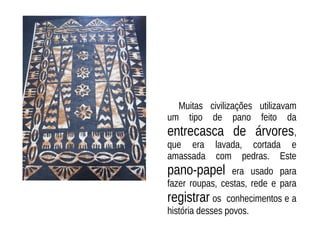 Muitas civilizações utilizavam
um tipo de pano feito da
entrecasca de árvores,
que era lavada, cortada e
amassada com pedras. Este
pano-papel era usado para
fazer roupas, cestas, rede e para
registrar os conhecimentos e a
história desses povos.
 