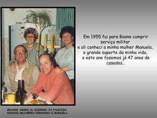 Em 1955 fui para Boane cumprir
serviço militar
e ali conheci a minha mulher Manuela,
o grande suporte da minha vida,
e este ano fazemos já 47 anos de
casados…
GRANDE AMIGO AL RODRIGO JÁ FALECIDO
NOSSAS MULHERES FERNANDA E MANUELA
 