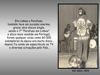 NO DICA 1970
Em Lisboa o Parafuso,
também teve um sucesso enorme,
gravei dois discos single,
sendo o 1º “Parafuso em Lisboa”
o disco mais vendido em Portugal,
foram qualquer coisa como 60 000
exemplares na época era muito disco…
depois fiz ainda um espectáculo na TV
e diversas actuações pelo País…
 