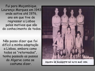 Fui para Moçambique,
Lourenço Marques em 1943,
onde estive até 1976,
ano em que tive de
regressar a Lisboa
pelos motivos que são
do conhecimento de todos.
EQUIPA DE BASQUETE DO ALTO MAÉ 1954.
Não posso dizer que foi
difícil a minha adaptação
a Lisboa, embora como
todos os “retornados”,
tenha passado as passas
do Algarve como se
costuma dizer.
 