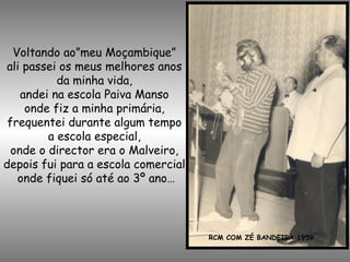 Voltando ao”meu Moçambique”
ali passei os meus melhores anos
da minha vida,
andei na escola Paiva Manso
onde fiz a minha primária,
frequentei durante algum tempo
a escola especial,
onde o director era o Malveiro,
depois fui para a escola comercial
onde fiquei só até ao 3º ano…
RCM COM ZÉ BANDEIRA 1959
 