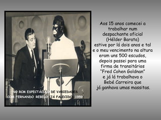 NO RCM ESPECTÁCULO DE VARIEDADES
COM FERNANDO REBELO (JÁ FALECIDO) 1959
Aos 15 anos comecei a
trabalhar num
despachante oficial
(Hélder Barata)
estive por lá dois anos e tal
e o meu vencimento na altura
eram uns 500 escudos,
depois passei para uma
firma de transitários
“Fred Cohen Goldnan”
e já lá trabalhava o
Bebé Carreira que
já ganhava umas massitas.
 