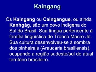 Kaingang

Os Kaingang ou Caingangue, ou ainda
 Kanhgág, são um povo indígena do
 Sul do Brasil. Sua língua pertencente à
 família linguística do Tronco Macro-Jê.
 Sua cultura desenvolveu-se à sombra
 dos pinheirais (Araucaria brasiliensis),
 ocupando a região sudeste/sul do atual
 território brasileiro.
 