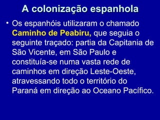 A colonização espanhola
• Os espanhóis utilizaram o chamado
  Caminho de Peabiru, que seguia o
  seguinte traçado: partia da Capitania de
  São Vicente, em São Paulo e
  constituía-se numa vasta rede de
  caminhos em direção Leste-Oeste,
  atravessando todo o território do
  Paraná em direção ao Oceano Pacífico.
 