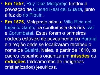 • Em 1557, Ruy Diaz Melgarejo fundou a
  povoação de Ciudad Real del Guairá, junto
  à foz do rio Piquiri.
• Em 1576, Melgarejo criou a Villa Rica del
  Espiritu Santo, na confluência dos rios Ivaí
  e Corumbataí. Estes foram o primeiros
  núcleos estáveis de povoamento do Paraná
  e a região onde se localizaram recebeu o
  nome de Guairá. Neles, a partir de 1610, os
  padres espanhóis organizaram missões ou
  reduções (aldeamentos de indígenas
  cristianizados) jesuíticas.
 