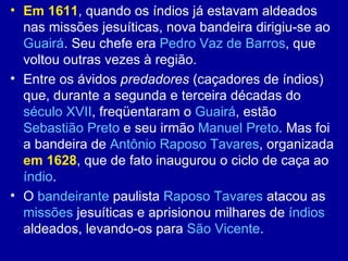 • Em 1611, quando os índios já estavam aldeados
  nas missões jesuíticas, nova bandeira dirigiu-se ao
  Guairá. Seu chefe era Pedro Vaz de Barros, que
  voltou outras vezes à região.
• Entre os ávidos predadores (caçadores de índios)
  que, durante a segunda e terceira décadas do
  século XVII, freqüentaram o Guairá, estão
  Sebastião Preto e seu irmão Manuel Preto. Mas foi
  a bandeira de Antônio Raposo Tavares, organizada
  em 1628, que de fato inaugurou o ciclo de caça ao
  índio.
• O bandeirante paulista Raposo Tavares atacou as
  missões jesuíticas e aprisionou milhares de índios
  aldeados, levando-os para São Vicente.
 
