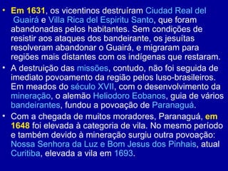 • Em 1631, os vicentinos destruíram Ciudad Real del
   Guairá e Villa Rica del Espiritu Santo, que foram
  abandonadas pelos habitantes. Sem condições de
  resistir aos ataques dos bandeirante, os jesuítas
  resolveram abandonar o Guairá, e migraram para
  regiões mais distantes com os indígenas que restaram.
• A destruição das missões, contudo, não foi seguida de
  imediato povoamento da região pelos luso-brasileiros.
  Em meados do século XVII, com o desenvolvimento da
  mineração, o alemão Heliodoro Eobanos, guia de vários
  bandeirantes, fundou a povoação de Paranaguá.
• Com a chegada de muitos moradores, Paranaguá, em
  1648 foi elevada à categoria de vila. No mesmo período
  e também devido à mineração surgiu outra povoação:
  Nossa Senhora da Luz e Bom Jesus dos Pinhais, atual
  Curitiba, elevada a vila em 1693.
 