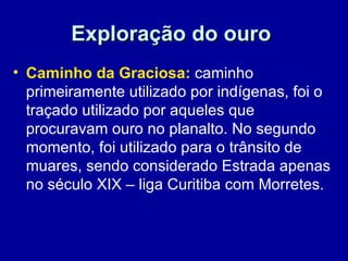 Exploração do ouro
• Caminho da Graciosa: caminho
  primeiramente utilizado por indígenas, foi o
  traçado utilizado por aqueles que
  procuravam ouro no planalto. No segundo
  momento, foi utilizado para o trânsito de
  muares, sendo considerado Estrada apenas
  no século XIX – liga Curitiba com Morretes.
 