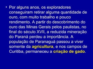 • Por alguns anos, os exploradores
  conseguiram retirar alguma quantidade de
  ouro, com muito trabalho e pouco
  rendimento. A partir do descobrimento do
  ouro das Minas Gerais pelos paulistas, no
  final do século XVII, a reduzida mineração
  do Paraná perdeu a importância. A
  população de Paranaguá passou a viver
  somente da agricultura, e nos campos de
  Curitiba, permaneceu a criação de gado.
 
