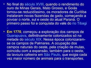 • No final do século XVIII, quando o rendimento do
  ouro de Minas Gerais, Mato Grosso, e Goiás
  tornou-se reduzidíssimo, os moradores de Curitiba
  instalaram novas fazendas de gado, começando a
  povoar o norte, sul e oeste do atual Paraná. O
  primeiro passo foi a conquista do vale do rio Tibagi
  .
• Em 1770, começou a exploração dos campos de
  Guarapuava, definitivamente colonizados só na
  metade do século XIX. Nessa época colonizaram-
  se os campos de Palmares. A ocupação dos
  campos naturais do oeste, pela criação de mulas,
  coincidiu com a expansão, também para o oeste,
  da lavoura cafeeira em São Paulo, que exigia cada
  vez maior número de animais para o transportes.
 