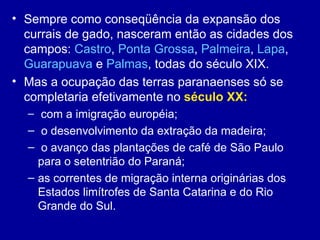 • Sempre como conseqüência da expansão dos
  currais de gado, nasceram então as cidades dos
  campos: Castro, Ponta Grossa, Palmeira, Lapa,
  Guarapuava e Palmas, todas do século XIX.
• Mas a ocupação das terras paranaenses só se
  completaria efetivamente no século XX:
  – com a imigração européia;
  – o desenvolvimento da extração da madeira;
  – o avanço das plantações de café de São Paulo
    para o setentrião do Paraná;
  – as correntes de migração interna originárias dos
    Estados limítrofes de Santa Catarina e do Rio
    Grande do Sul.
 
