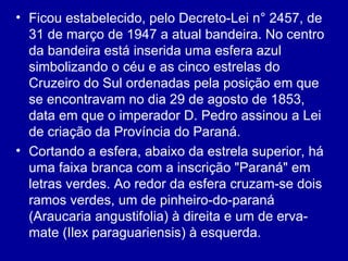 • Ficou estabelecido, pelo Decreto-Lei n° 2457, de
  31 de março de 1947 a atual bandeira. No centro
  da bandeira está inserida uma esfera azul
  simbolizando o céu e as cinco estrelas do
  Cruzeiro do Sul ordenadas pela posição em que
  se encontravam no dia 29 de agosto de 1853,
  data em que o imperador D. Pedro assinou a Lei
  de criação da Província do Paraná.
• Cortando a esfera, abaixo da estrela superior, há
  uma faixa branca com a inscrição "Paraná" em
  letras verdes. Ao redor da esfera cruzam-se dois
  ramos verdes, um de pinheiro-do-paraná
  (Araucaria angustifolia) à direita e um de erva-
  mate (Ilex paraguariensis) à esquerda.
 
