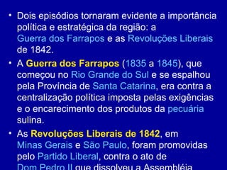 • Dois episódios tornaram evidente a importância
  política e estratégica da região: a
  Guerra dos Farrapos e as Revoluções Liberais
  de 1842.
• A Guerra dos Farrapos (1835 a 1845), que
  começou no Rio Grande do Sul e se espalhou
  pela Província de Santa Catarina, era contra a
  centralização política imposta pelas exigências
  e o encarecimento dos produtos da pecuária
  sulina.
• As Revoluções Liberais de 1842, em
  Minas Gerais e São Paulo, foram promovidas
  pelo Partido Liberal, contra o ato de
 
