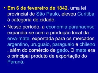 • Em 6 de fevereiro de 1842, uma lei
  provincial de São Paulo, elevou Curitiba
  à categoria de cidade.
• Nesse período, a economia paranaense
  expandia-se com a produção local da
  erva-mate, exportada para os mercados
  argentino, uruguaio, paraguaio e chileno
  , além do comércio de gado. O mate era
  o principal produto de exportação do
  Paraná.
 