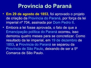 Província do Paraná
• Em 29 de agosto de 1853, foi aprovado o projeto
  de criação da Província do Paraná, por força da lei
  imperial nº 704, assinada por Dom Pedro II.
• Embora a lei fosse aprovada, o fato de que a
  Emancipação política do Paraná ocorreu, isso
  demorou quatro meses para se concretizar. Como
  resultado da lei imperial, em 19 de dezembro de
  1853, a Província do Paraná se separou da
  Província de São Paulo, deixando de ser a 5ª
  Comarca de São Paulo.
 
