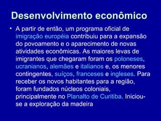 Desenvolvimento econômico
• A partir de então, um programa oficial de
  imigração européia contribuiu para a expansão
  do povoamento e o aparecimento de novas
  atividades econômicas. As maiores levas de
  imigrantes que chegaram foram os poloneses,
  ucranianos, alemães e italianos e, os menores
  contingentes, suíços, franceses e ingleses. Para
  receber os novos habitantes para a região,
  foram fundados núcleos coloniais,
  principalmente no Planalto de Curitiba. Iniciou-
  se a exploração da madeira
 