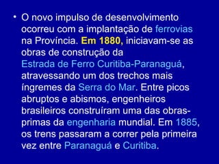 • O novo impulso de desenvolvimento
  ocorreu com a implantação de ferrovias
  na Província. Em 1880, iniciavam-se as
  obras de construção da
  Estrada de Ferro Curitiba-Paranaguá,
  atravessando um dos trechos mais
  íngremes da Serra do Mar. Entre picos
  abruptos e abismos, engenheiros
  brasileiros construíram uma das obras-
  primas da engenharia mundial. Em 1885,
  os trens passaram a correr pela primeira
  vez entre Paranaguá e Curitiba.
 