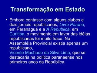 Transformação em Estado
• Embora contasse com alguns clubes e
  dois jornais republicanos, Livre Paraná,
  em Paranaguá e a A República, em
  Curitiba, o movimento em favor das idéias
  republicanas foi muito fraco. Na
  Assembléia Provincial existia apenas um
  republicano,
  Vicente Machado da Silva Lima, que se
  destacaria na política paranaense nos
  primeiros anos da República.
 
