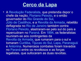 Cerco da Lapa
• A Revolução Federalista, que pretendia depor o
  chefe da nação, Floriano Peixoto, e o então
  governador do Rio Grande do Sul,
  Júlio de Castilhos, e a Revolta da Armada, rebelião
  deflagrada no Rio de Janeiro também contra
  Floriano Peixoto, alastraram-se pelo sul do país e
  repercutiram no Paraná. Em 1894, os federalistas
  reuniram-se aos contingentes da
  Revolta da Armada, que rumaram para o sul e
  tomaram Curitiba, Tijucas do Sul, Lapa, Paranaguá
  e Antonina. Numerosos combates foram travados
  no Paraná entre os revoltosos e as forças
  legalistas, que sufocaram as duas revoltas.
 