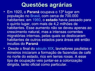 Questões agrárias
• Em 1920, o Paraná ocupava o 13º lugar em
  população no Brasil, com cerca de 700.000
  habitantes; em 1960, o estado havia passado para
  o quinto lugar, com mais de 4,2 milhões de
  habitantes. Esse aumento não se deveu apenas ao
  crescimento natural, mas a intensas correntes
  migratórias internas, pelas quais se deslocaram
  habitantes de outros estados para áreas até então
  incultas do Paraná
• Desde o final do século XIX, lavradores paulistas e
  mineiros iniciaram a formação de fazendas de café
  no norte do estado, rico em terras roxas. A esse
  tipo de ocupação veio juntar-se a colonização
  dirigida, tanto oficial como particular.
 
