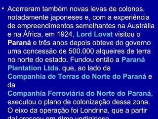 • Acorreram também novas levas de colonos,
  notadamente japoneses e, com a experiência
  de empreendimentos semelhantes na Austrália
  e na África, em 1924, Lord Lovat visitou o
  Paraná e três anos depois obteve do governo
  uma concessão de 500.000 alqueires de terra
  no norte do estado. Fundou então a Paraná
  Plantation Ltda. que, ao lado da
  Companhia de Terras do Norte do Paraná e
  da
  Companhia Ferroviária do Norte do Paraná,
  executou o plano de colonização dessa zona.
  O eixo da operação foi Londrina, que a partir
 
