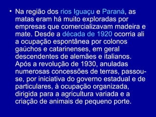 • Na região dos rios Iguaçu e Paraná, as
  matas eram há muito exploradas por
  empresas que comercializavam madeira e
  mate. Desde a década de 1920 ocorria ali
  a ocupação espontânea por colonos
  gaúchos e catarinenses, em geral
  descendentes de alemães e italianos.
  Após a revolução de 1930, anuladas
  numerosas concessões de terras, passou-
  se, por iniciativa do governo estadual e de
  particulares, à ocupação organizada,
  dirigida para a agricultura variada e a
  criação de animais de pequeno porte.
 