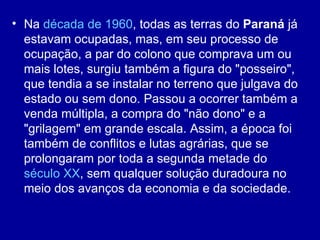 • Na década de 1960, todas as terras do Paraná já
  estavam ocupadas, mas, em seu processo de
  ocupação, a par do colono que comprava um ou
  mais lotes, surgiu também a figura do "posseiro",
  que tendia a se instalar no terreno que julgava do
  estado ou sem dono. Passou a ocorrer também a
  venda múltipla, a compra do "não dono" e a
  "grilagem" em grande escala. Assim, a época foi
  também de conflitos e lutas agrárias, que se
  prolongaram por toda a segunda metade do
  século XX, sem qualquer solução duradoura no
  meio dos avanços da economia e da sociedade.
 