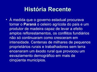 História Recente
• À medida que o governo estadual procurava
  tornar o Paraná o celeiro agrícola do país e um
  produtor de madeira capaz de levar a efeito
  amplos reflorestamentos, os conflitos fundiários
  não só continuaram como cresceram em
  intensidade. Centenas de milhares de pequenos
  proprietários rurais e trabalhadores sem terra
  encenaram um êxodo rural que provocou um
  esvaziamento demográfico em mais de
  cinqüenta municípios.
 