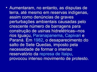• Aumentaram, no entanto, as disputas de
  terra, até mesmo em reservas indígenas,
  assim como denúncias de graves
  perturbações ambientais causadas pelo
  crescente número de barragens para
  construção de usinas hidrelétricas--nos
  rios Iguaçu, Paranapanema, Capivari e
  Paraná. Em 1982, o desaparecimento do
  salto de Sete Quedas, imposto pela
  necessidade de formar o imenso
  reservatório da represa de Itaipu,
  provocou intenso movimento de protesto.
 